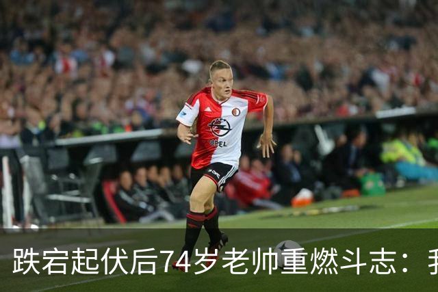 跌宕起伏后74岁老帅重燃斗志：我要胜利更胜从前